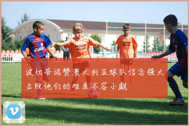 波切蒂诺赞澳大利亚球队信念强大击败他们的难度不容小觑