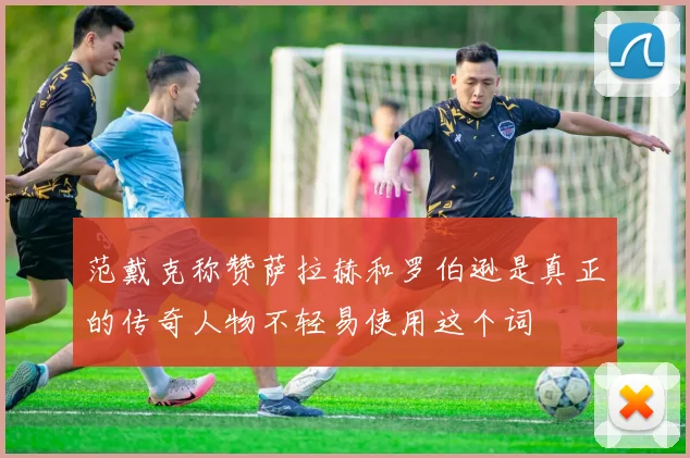 范戴克称赞萨拉赫和罗伯逊是真正的传奇人物不轻易使用这个词