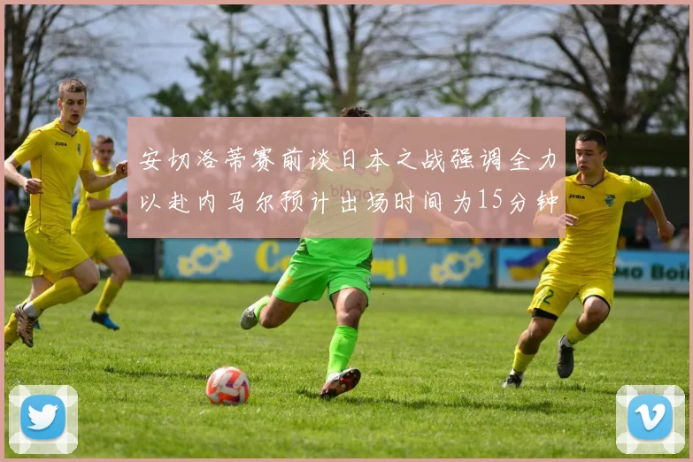 安切洛蒂赛前谈日本之战强调全力以赴内马尔预计出场时间为15分钟