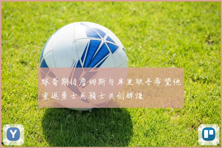 球哥期待詹姆斯与库里联手希望他重返勇士或骑士共创辉煌