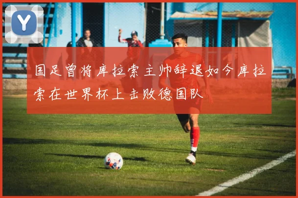 国足曾将库拉索主帅辞退如今库拉索在世界杯上击败德国队