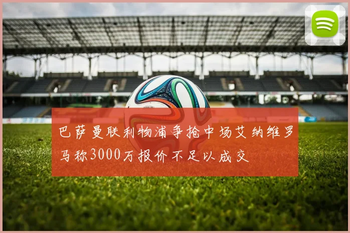 巴萨曼联利物浦争抢中场艾纳维罗马称3000万报价不足以成交