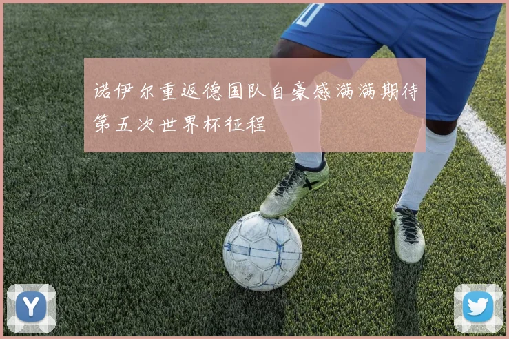 诺伊尔重返德国队自豪感满满期待第五次世界杯征程