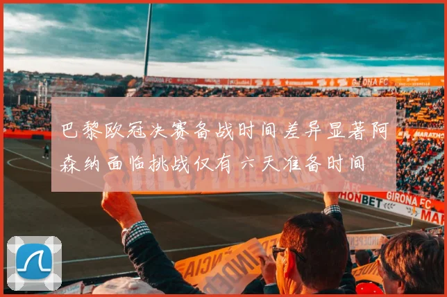 巴黎欧冠决赛备战时间差异显著阿森纳面临挑战仅有六天准备时间