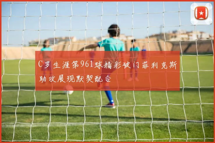 C罗生涯第961球精彩破门菲利克斯助攻展现默契配合