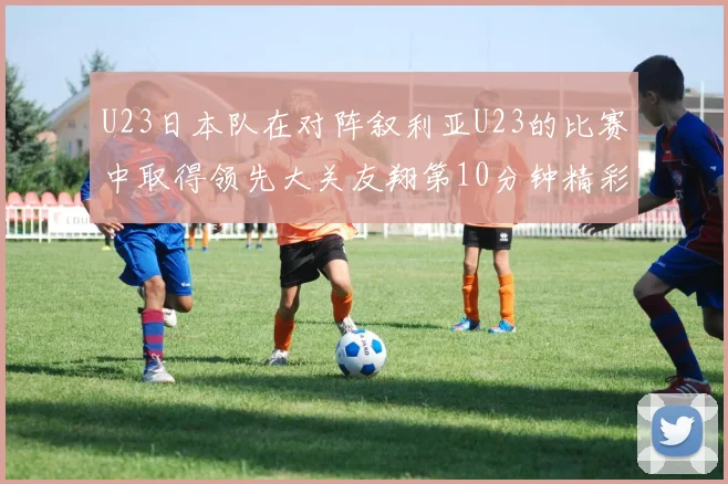 U23日本队在对阵叙利亚U23的比赛中取得领先大关友翔第10分钟精彩进球