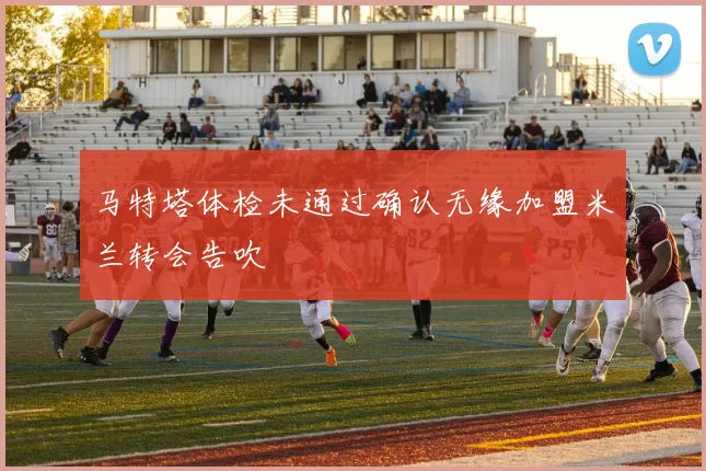 马特塔体检未通过确认无缘加盟米兰转会告吹