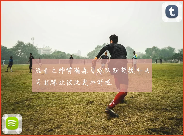 混音主帅赞瀚森与球队默契提升共同打球让彼此更加舒适