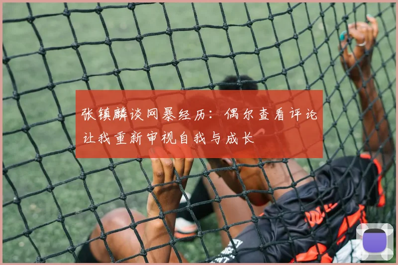 张镇麟谈网暴经历：偶尔查看评论让我重新审视自我与成长
