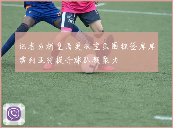 记者分析皇马更衣室氛围称签库库雷利亚将提升球队凝聚力