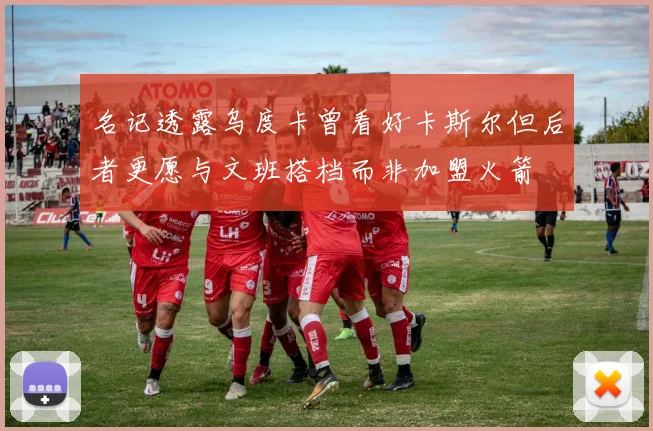 名记透露乌度卡曾看好卡斯尔但后者更愿与文班搭档而非加盟火箭