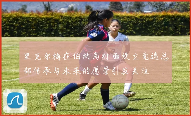 里克尔梅在伯纳乌对面设立竞选总部传承与未来的愿景引发关注
