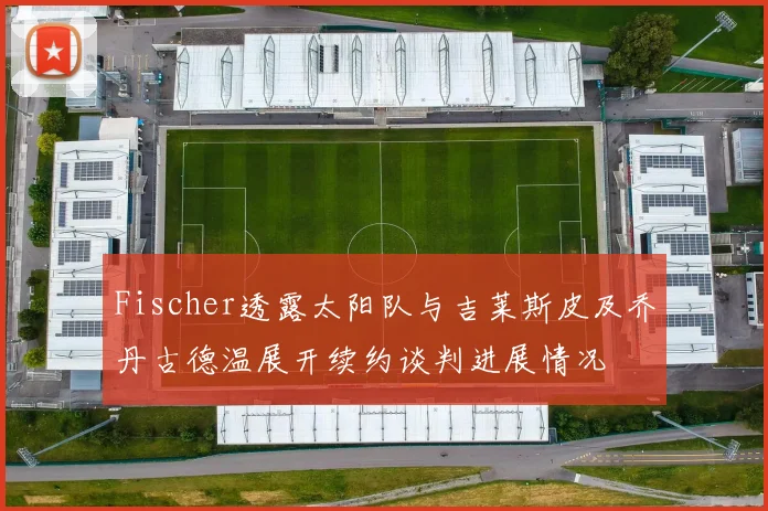 Fischer透露太阳队与吉莱斯皮及乔丹古德温展开续约谈判进展情况
