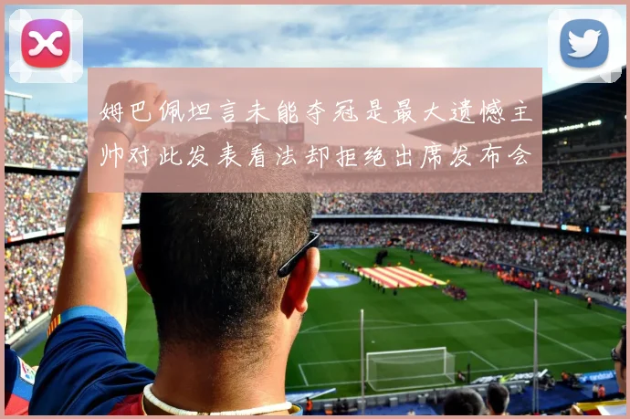 姆巴佩坦言未能夺冠是最大遗憾主帅对此发表看法却拒绝出席发布会