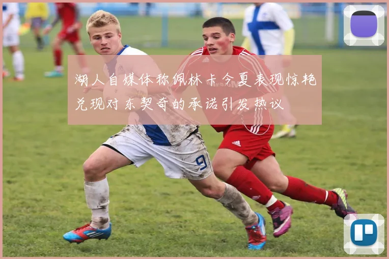 湖人自媒体称佩林卡今夏表现惊艳兑现对东契奇的承诺引发热议