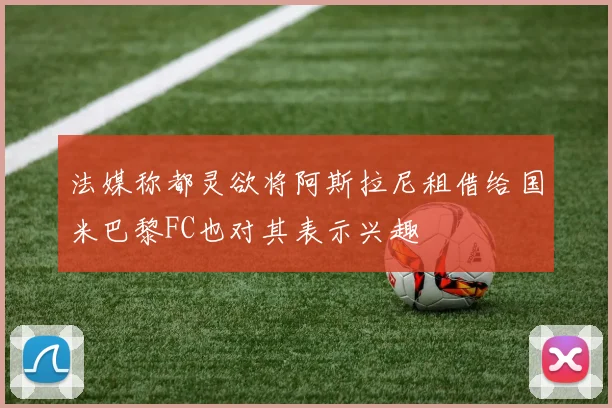 法媒称都灵欲将阿斯拉尼租借给国米巴黎FC也对其表示兴趣