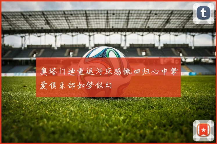 奥塔门迪重返河床感慨回归心中挚爱俱乐部如梦似幻