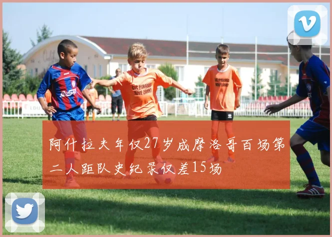 阿什拉夫年仅27岁成摩洛哥百场第二人距队史纪录仅差15场