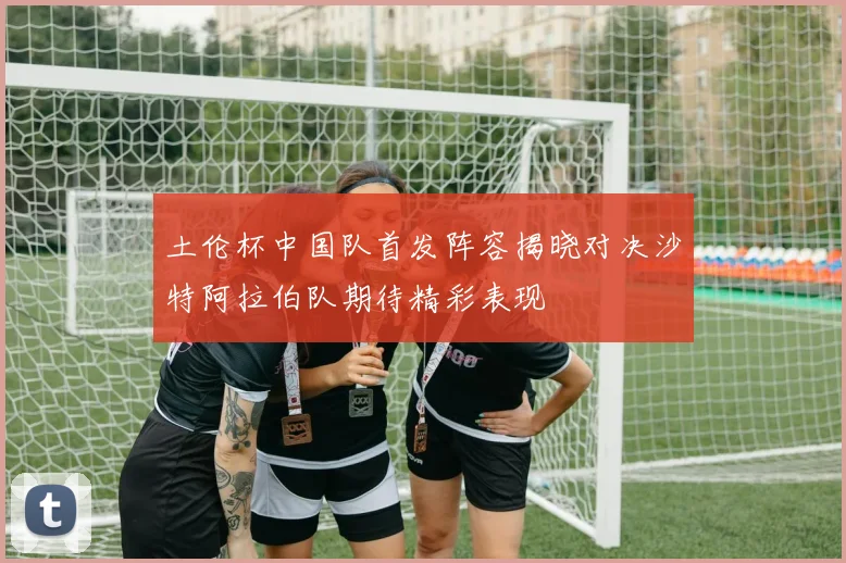 土伦杯中国队首发阵容揭晓对决沙特阿拉伯队期待精彩表现