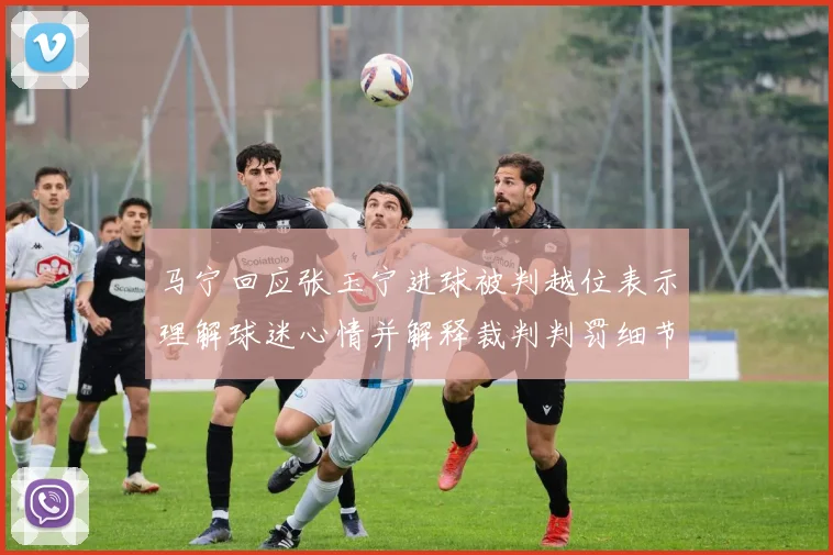 马宁回应张玉宁进球被判越位表示理解球迷心情并解释裁判判罚细节