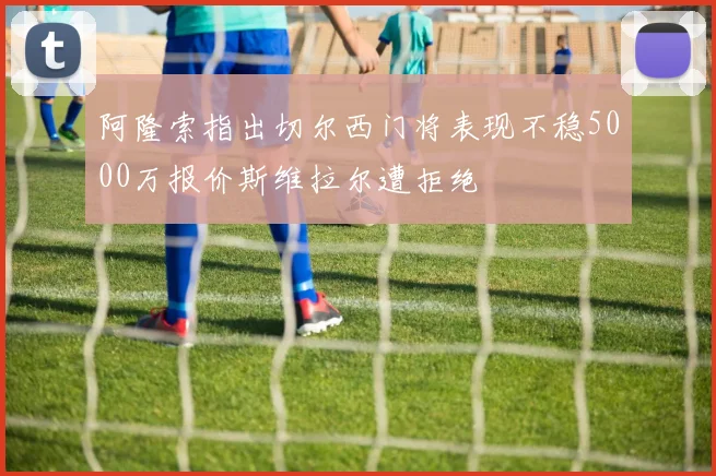 阿隆索指出切尔西门将表现不稳5000万报价斯维拉尔遭拒绝
