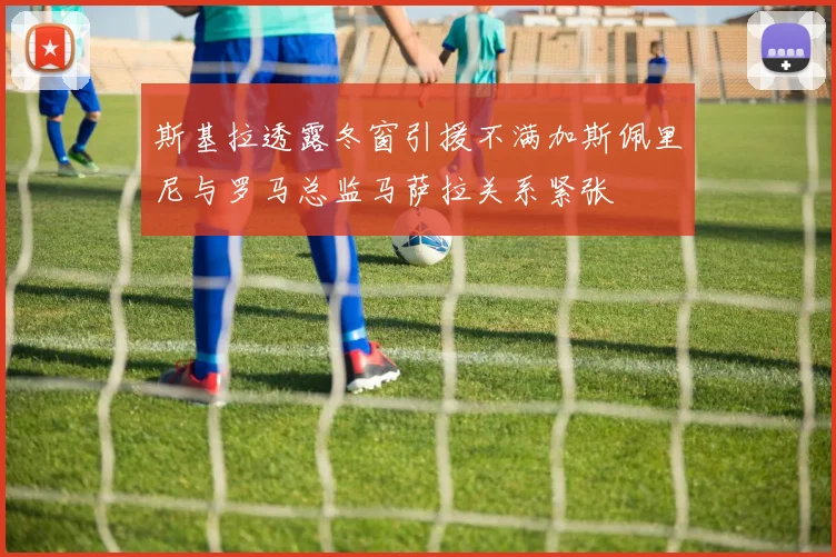 斯基拉透露冬窗引援不满加斯佩里尼与罗马总监马萨拉关系紧张