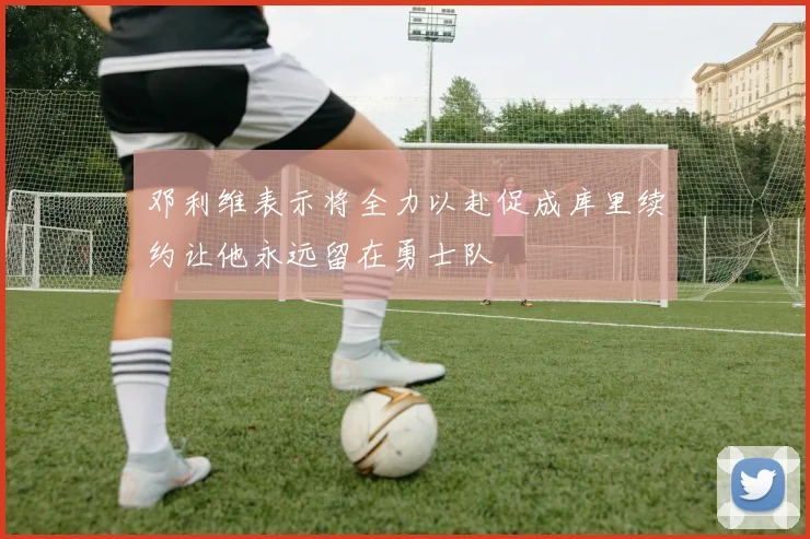 邓利维表示将全力以赴促成库里续约让他永远留在勇士队