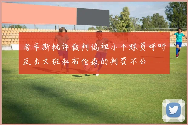 考辛斯批评裁判偏袒小个球员呼吁反击文班和布伦森的判罚不公