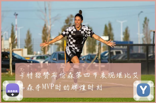 卡特称赞布伦森第四节表现堪比艾弗森夺MVP时的辉煌时刻